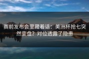 赛前发布会里藏着话：美洲杯抢七突然变盘？对位透露了隐患