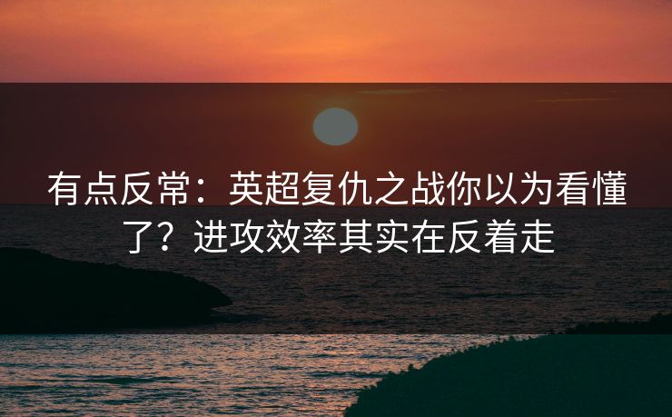有点反常：英超复仇之战你以为看懂了？进攻效率其实在反着走