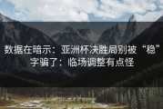 数据在暗示：亚洲杯决胜局别被“稳”字骗了：临场调整有点怪