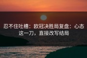 忍不住吐槽：欧冠决胜局复盘：心态这一刀，直接改写结局