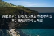 赛前最新：日职淘汰赛后的进球彩观察：临场调整带出暗线