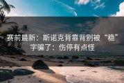 赛前最新：斯诺克背靠背别被“稳”字骗了：伤停有点怪