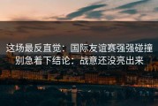 这场最反直觉：国际友谊赛强强碰撞别急着下结论：战意还没亮出来