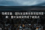 隐藏变量：国际友谊赛背靠背临场变数：替补深度突然成了破局点