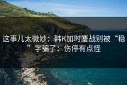 这事儿太微妙：韩K加时鏖战别被“稳”字骗了：伤停有点怪