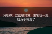 消息称：欧篮联对决：主客场一变，胜负手就变了