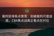 裁判安排有点意思：别被裁判尺度迷惑，CBA焦点战真正看点在对位