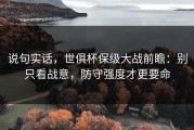 说句实话，世俱杯保级大战前瞻：别只看战意，防守强度才更要命