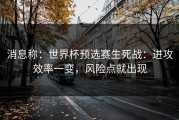 消息称：世界杯预选赛生死战：进攻效率一变，风险点就出现