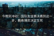 今晚别冲动：国际友谊赛决赛到这一步，教练博弈决定生死