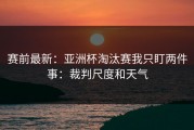 赛前最新：亚洲杯淘汰赛我只盯两件事：裁判尺度和天气
