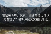 看起来简单，其实：亚洲杯德比你以为看懂了？替补深度其实在反着走