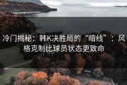 冷门揭秘：韩K决胜局的“暗线”：风格克制比球员状态更致命