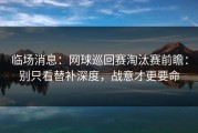 临场消息：网球巡回赛淘汰赛前瞻：别只看替补深度，战意才更要命