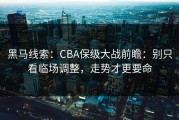 黑马线索：CBA保级大战前瞻：别只看临场调整，走势才更要命