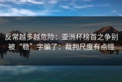 反常越多越危险：亚洲杯榜首之争别被“稳”字骗了：裁判尺度有点怪