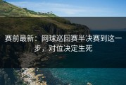 赛前最新：网球巡回赛半决赛到这一步，对位决定生死