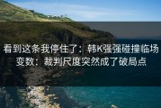 看到这条我停住了：韩K强强碰撞临场变数：裁判尺度突然成了破局点