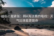 越临近越紧张：韩K淘汰赛的暗线：天气比体能更致命