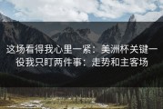 这场看得我心里一紧：美洲杯关键一役我只盯两件事：走势和主客场