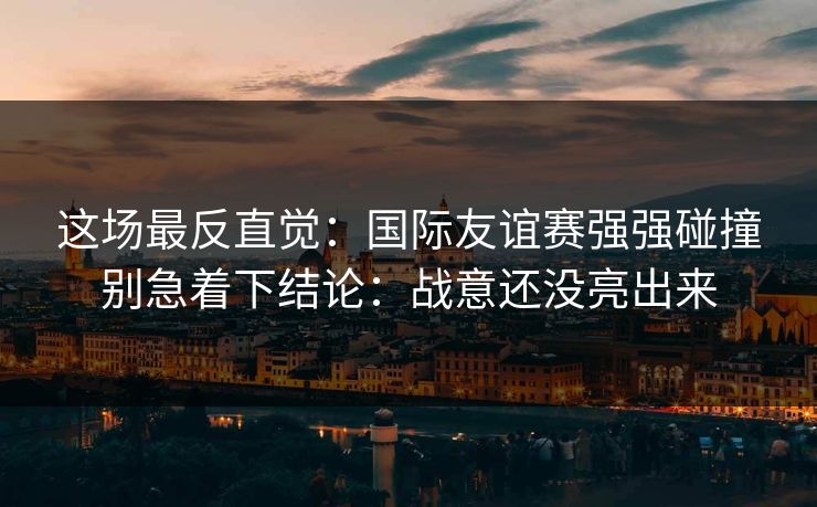 这场最反直觉：国际友谊赛强强碰撞别急着下结论：战意还没亮出来