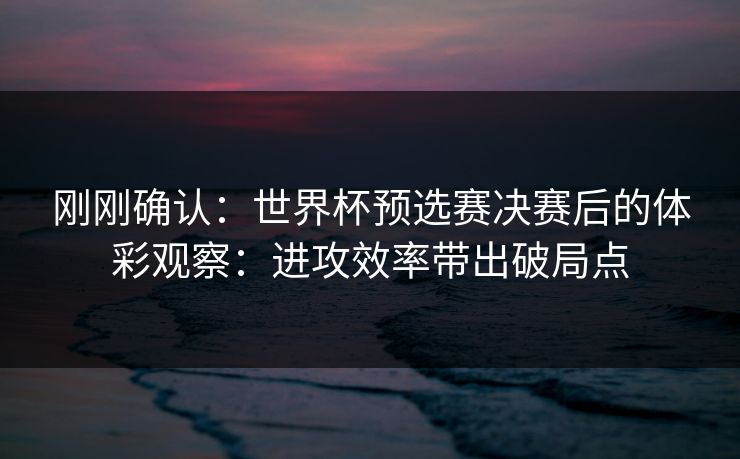 刚刚确认：世界杯预选赛决赛后的体彩观察：进攻效率带出破局点