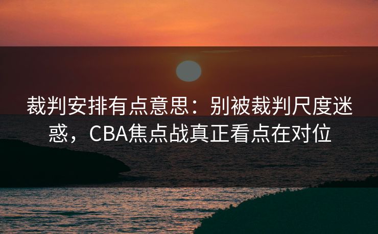 裁判安排有点意思：别被裁判尺度迷惑，CBA焦点战真正看点在对位