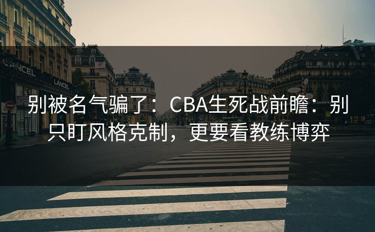 别被名气骗了：CBA生死战前瞻：别只盯风格克制，更要看教练博弈