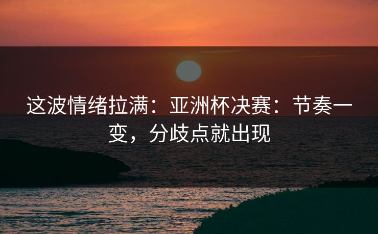 这波情绪拉满：亚洲杯决赛：节奏一变，分歧点就出现