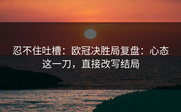 忍不住吐槽：欧冠决胜局复盘：心态这一刀，直接改写结局