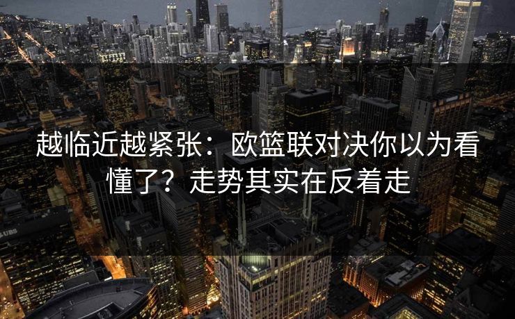 越临近越紧张：欧篮联对决你以为看懂了？走势其实在反着走