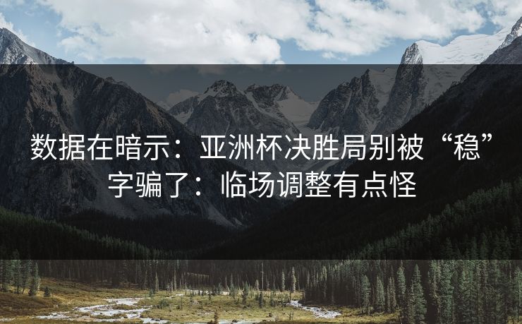 数据在暗示：亚洲杯决胜局别被“稳”字骗了：临场调整有点怪