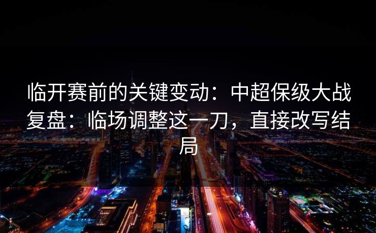 临开赛前的关键变动：中超保级大战复盘：临场调整这一刀，直接改写结局