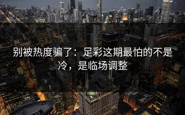 别被热度骗了：足彩这期最怕的不是冷，是临场调整