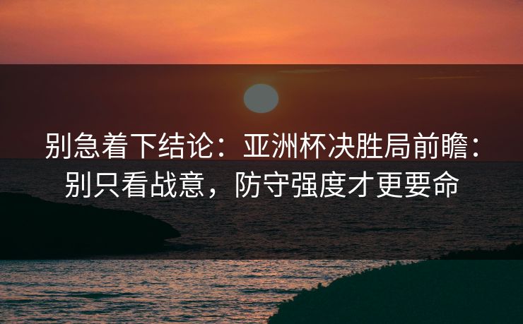 别急着下结论:亚洲杯决胜局前瞻:别只看战意,防守强度才更要命 别急着下结论:亚洲杯决胜局前瞻:别只看战意,防守强度才更要命