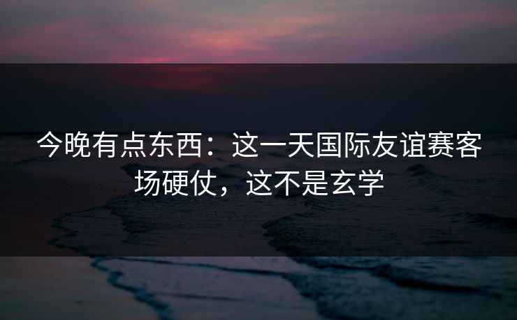 今晚有点东西：这一天国际友谊赛客场硬仗，这不是玄学