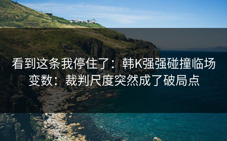 看到这条我停住了:韩K强强碰撞临场变数:裁判尺度突然成了破局点 看到这条我停住了:韩K强强碰撞临场变数:裁判尺度突然成了破局点