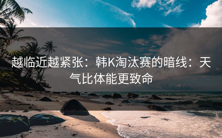 越临近越紧张：韩K淘汰赛的暗线：天气比体能更致命