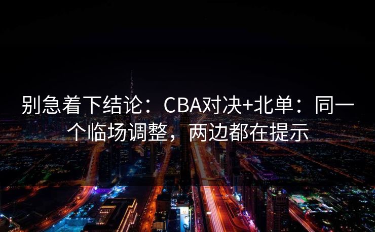 别急着下结论：CBA对决+北单：同一个临场调整，两边都在提示